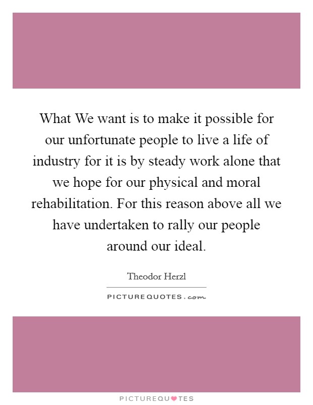 What We want is to make it possible for our unfortunate people to live a life of industry for it is by steady work alone that we hope for our physical and moral rehabilitation. For this reason above all we have undertaken to rally our people around our ideal Picture Quote #1