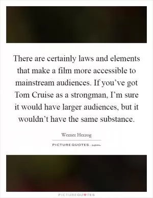 There are certainly laws and elements that make a film more accessible to mainstream audiences. If you’ve got Tom Cruise as a strongman, I’m sure it would have larger audiences, but it wouldn’t have the same substance Picture Quote #1