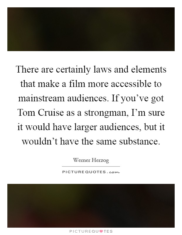 There are certainly laws and elements that make a film more accessible to mainstream audiences. If you’ve got Tom Cruise as a strongman, I’m sure it would have larger audiences, but it wouldn’t have the same substance Picture Quote #1