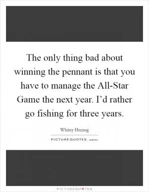 The only thing bad about winning the pennant is that you have to manage the All-Star Game the next year. I’d rather go fishing for three years Picture Quote #1