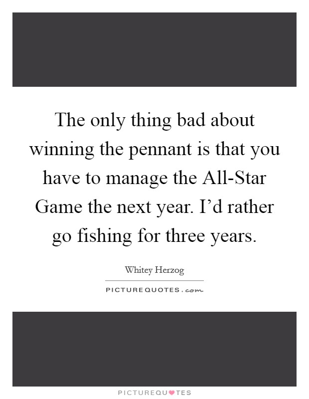 The only thing bad about winning the pennant is that you have to manage the All-Star Game the next year. I'd rather go fishing for three years Picture Quote #1