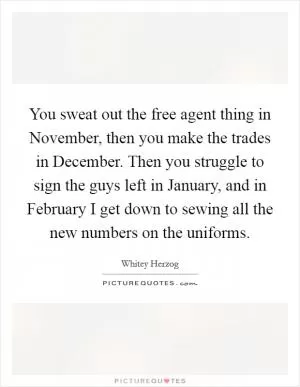 You sweat out the free agent thing in November, then you make the trades in December. Then you struggle to sign the guys left in January, and in February I get down to sewing all the new numbers on the uniforms Picture Quote #1