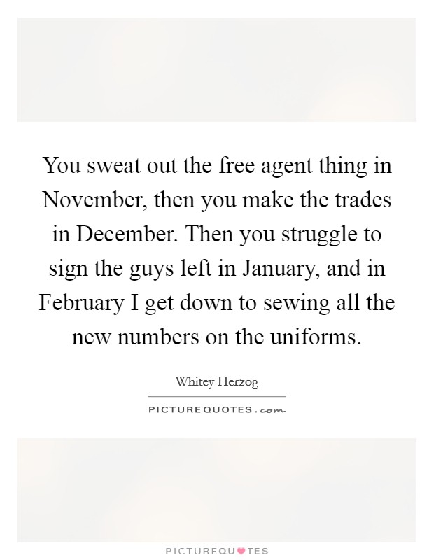 You sweat out the free agent thing in November, then you make the trades in December. Then you struggle to sign the guys left in January, and in February I get down to sewing all the new numbers on the uniforms Picture Quote #1