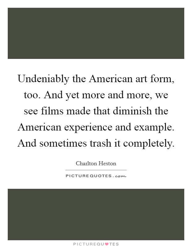 Undeniably the American art form, too. And yet more and more, we see films made that diminish the American experience and example. And sometimes trash it completely Picture Quote #1