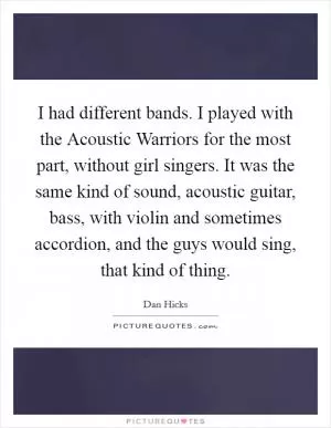 I had different bands. I played with the Acoustic Warriors for the most part, without girl singers. It was the same kind of sound, acoustic guitar, bass, with violin and sometimes accordion, and the guys would sing, that kind of thing Picture Quote #1