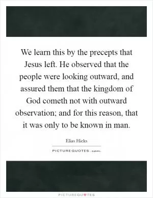 We learn this by the precepts that Jesus left. He observed that the people were looking outward, and assured them that the kingdom of God cometh not with outward observation; and for this reason, that it was only to be known in man Picture Quote #1
