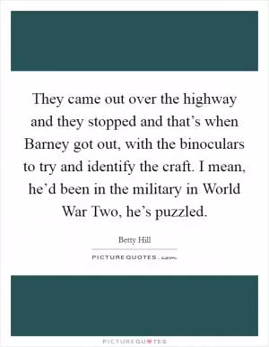 They came out over the highway and they stopped and that’s when Barney got out, with the binoculars to try and identify the craft. I mean, he’d been in the military in World War Two, he’s puzzled Picture Quote #1
