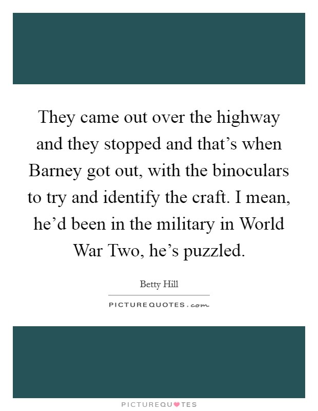 They came out over the highway and they stopped and that's when Barney got out, with the binoculars to try and identify the craft. I mean, he'd been in the military in World War Two, he's puzzled Picture Quote #1