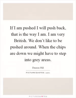 If I am pushed I will push back, that is the way I am. I am very British. We don’t like to be pushed around. When the chips are down we might have to step into grey areas Picture Quote #1