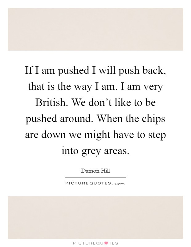 If I am pushed I will push back, that is the way I am. I am very British. We don't like to be pushed around. When the chips are down we might have to step into grey areas Picture Quote #1