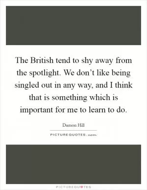 The British tend to shy away from the spotlight. We don’t like being singled out in any way, and I think that is something which is important for me to learn to do Picture Quote #1