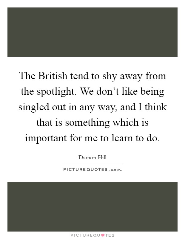 The British tend to shy away from the spotlight. We don't like being singled out in any way, and I think that is something which is important for me to learn to do Picture Quote #1