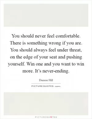 You should never feel comfortable. There is something wrong if you are. You should always feel under threat, on the edge of your seat and pushing yourself. Win one and you want to win more. It’s never-ending Picture Quote #1