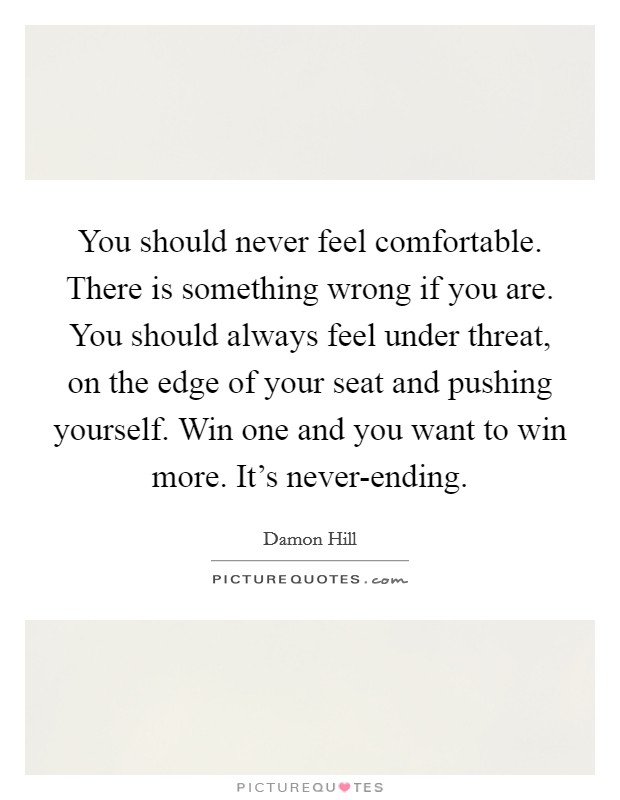 You should never feel comfortable. There is something wrong if you are. You should always feel under threat, on the edge of your seat and pushing yourself. Win one and you want to win more. It's never-ending Picture Quote #1