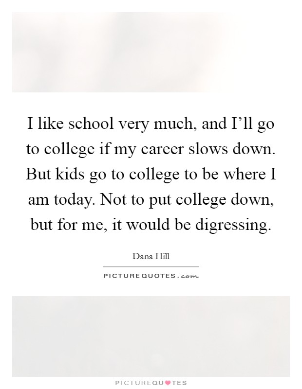 I like school very much, and I'll go to college if my career slows down. But kids go to college to be where I am today. Not to put college down, but for me, it would be digressing Picture Quote #1