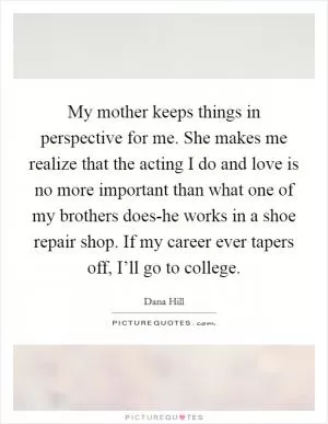 My mother keeps things in perspective for me. She makes me realize that the acting I do and love is no more important than what one of my brothers does-he works in a shoe repair shop. If my career ever tapers off, I’ll go to college Picture Quote #1
