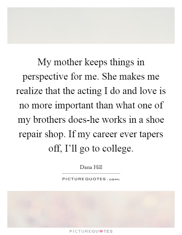 My mother keeps things in perspective for me. She makes me realize that the acting I do and love is no more important than what one of my brothers does-he works in a shoe repair shop. If my career ever tapers off, I'll go to college Picture Quote #1