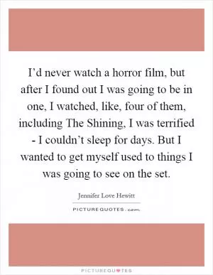I’d never watch a horror film, but after I found out I was going to be in one, I watched, like, four of them, including The Shining, I was terrified - I couldn’t sleep for days. But I wanted to get myself used to things I was going to see on the set Picture Quote #1