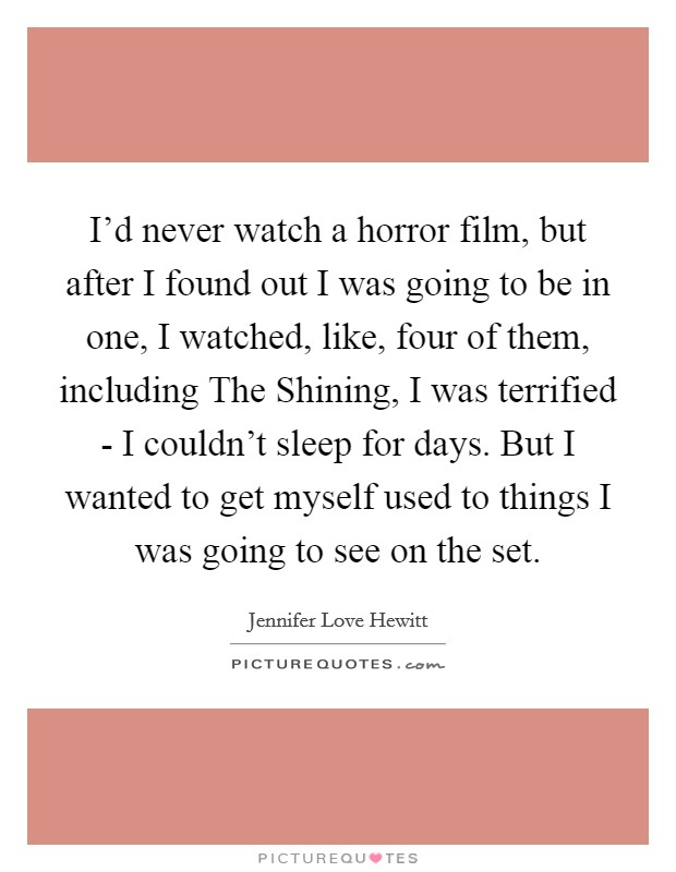 I'd never watch a horror film, but after I found out I was going to be in one, I watched, like, four of them, including The Shining, I was terrified - I couldn't sleep for days. But I wanted to get myself used to things I was going to see on the set Picture Quote #1