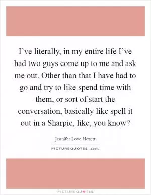 I’ve literally, in my entire life I’ve had two guys come up to me and ask me out. Other than that I have had to go and try to like spend time with them, or sort of start the conversation, basically like spell it out in a Sharpie, like, you know? Picture Quote #1