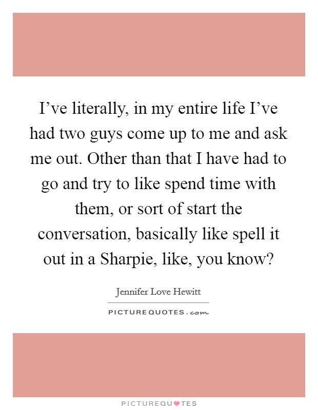 I've literally, in my entire life I've had two guys come up to me and ask me out. Other than that I have had to go and try to like spend time with them, or sort of start the conversation, basically like spell it out in a Sharpie, like, you know? Picture Quote #1