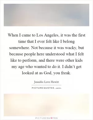 When I came to Los Angeles, it was the first time that I ever felt like I belong somewhere. Not because it was wacky, but because people here understood what I felt like to perform, and there were other kids my age who wanted to do it. I didn’t get looked at as God, you freak Picture Quote #1