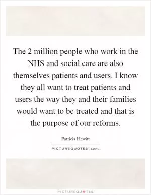 The 2 million people who work in the NHS and social care are also themselves patients and users. I know they all want to treat patients and users the way they and their families would want to be treated and that is the purpose of our reforms Picture Quote #1