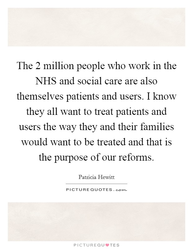The 2 million people who work in the NHS and social care are also themselves patients and users. I know they all want to treat patients and users the way they and their families would want to be treated and that is the purpose of our reforms Picture Quote #1