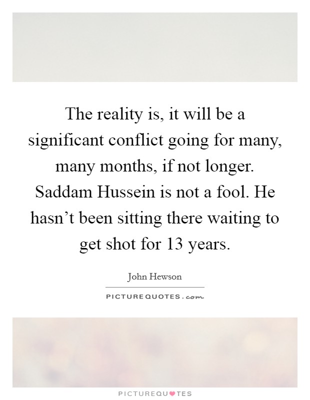 The reality is, it will be a significant conflict going for many, many months, if not longer. Saddam Hussein is not a fool. He hasn't been sitting there waiting to get shot for 13 years Picture Quote #1