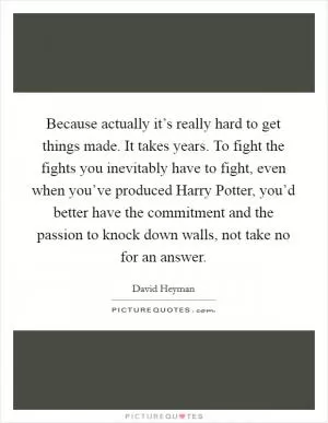 Because actually it’s really hard to get things made. It takes years. To fight the fights you inevitably have to fight, even when you’ve produced Harry Potter, you’d better have the commitment and the passion to knock down walls, not take no for an answer Picture Quote #1
