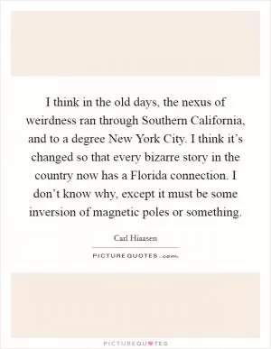 I think in the old days, the nexus of weirdness ran through Southern California, and to a degree New York City. I think it’s changed so that every bizarre story in the country now has a Florida connection. I don’t know why, except it must be some inversion of magnetic poles or something Picture Quote #1