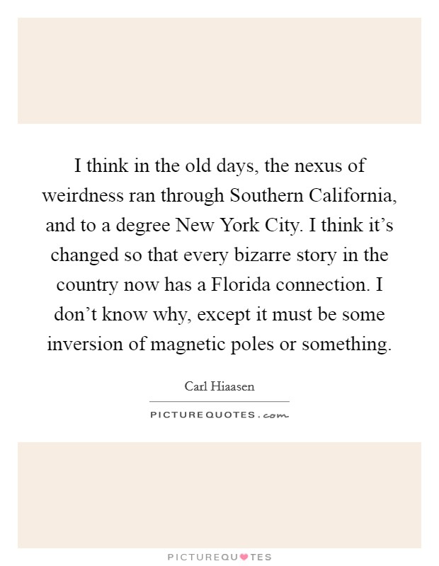 I think in the old days, the nexus of weirdness ran through Southern California, and to a degree New York City. I think it's changed so that every bizarre story in the country now has a Florida connection. I don't know why, except it must be some inversion of magnetic poles or something Picture Quote #1