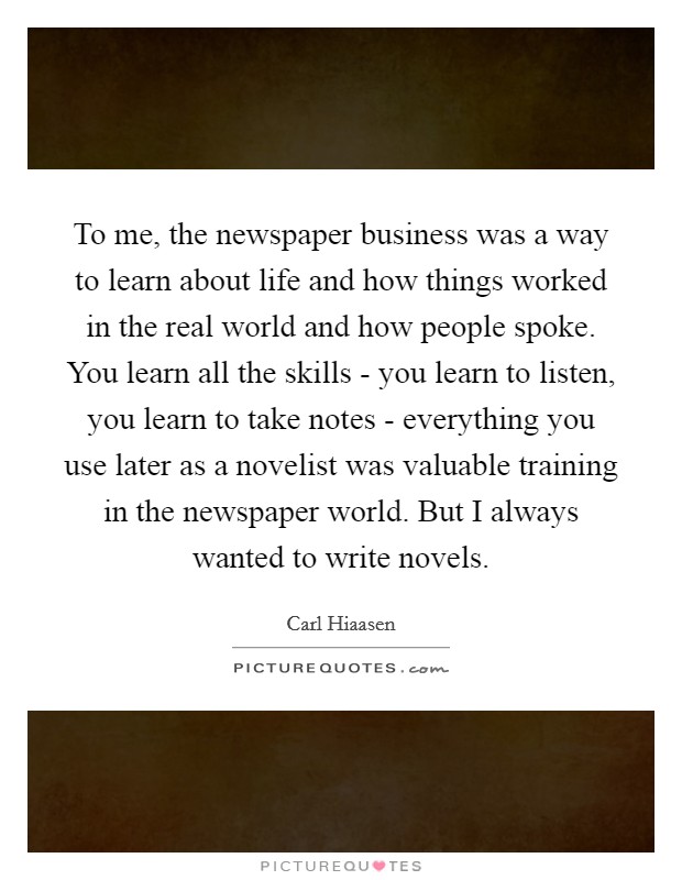 To me, the newspaper business was a way to learn about life and how things worked in the real world and how people spoke. You learn all the skills - you learn to listen, you learn to take notes - everything you use later as a novelist was valuable training in the newspaper world. But I always wanted to write novels Picture Quote #1