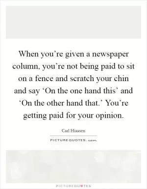 When you’re given a newspaper column, you’re not being paid to sit on a fence and scratch your chin and say ‘On the one hand this’ and ‘On the other hand that.’ You’re getting paid for your opinion Picture Quote #1