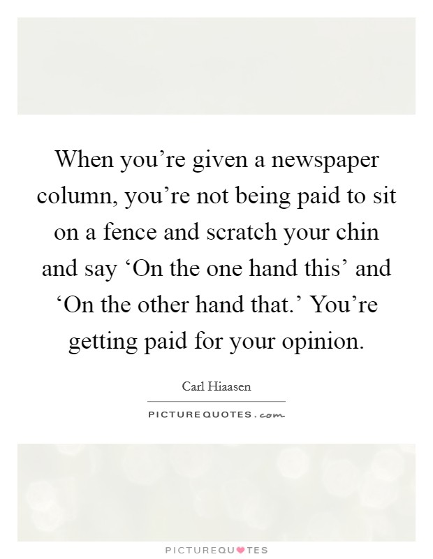 When you're given a newspaper column, you're not being paid to sit on a fence and scratch your chin and say ‘On the one hand this' and ‘On the other hand that.' You're getting paid for your opinion Picture Quote #1