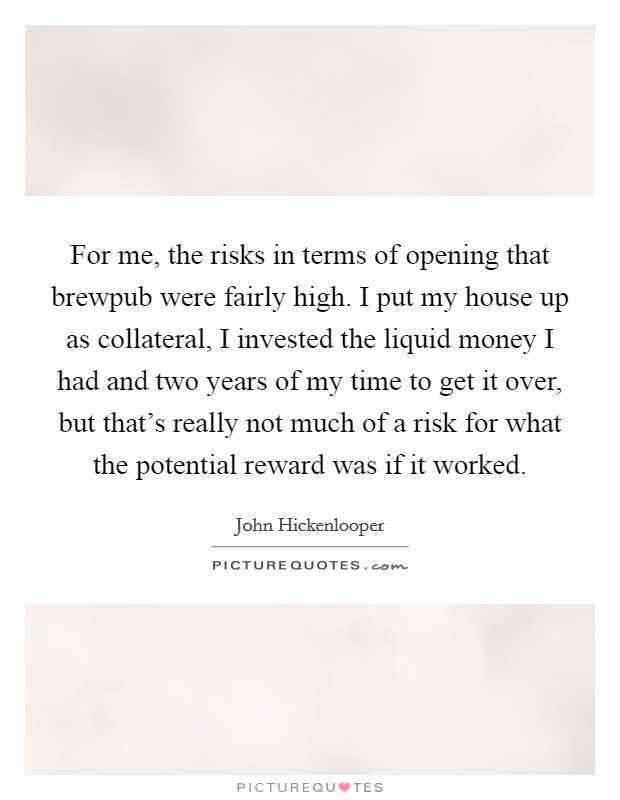 For me, the risks in terms of opening that brewpub were fairly high. I put my house up as collateral, I invested the liquid money I had and two years of my time to get it over, but that's really not much of a risk for what the potential reward was if it worked Picture Quote #1