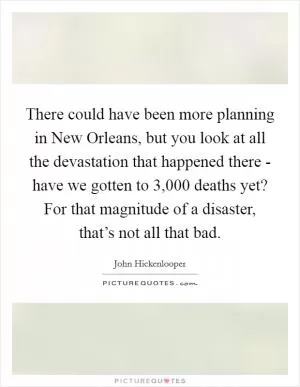 There could have been more planning in New Orleans, but you look at all the devastation that happened there - have we gotten to 3,000 deaths yet? For that magnitude of a disaster, that’s not all that bad Picture Quote #1