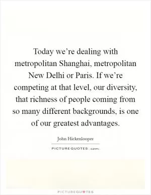 Today we’re dealing with metropolitan Shanghai, metropolitan New Delhi or Paris. If we’re competing at that level, our diversity, that richness of people coming from so many different backgrounds, is one of our greatest advantages Picture Quote #1