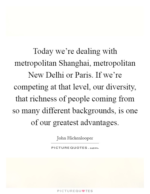 Today we're dealing with metropolitan Shanghai, metropolitan New Delhi or Paris. If we're competing at that level, our diversity, that richness of people coming from so many different backgrounds, is one of our greatest advantages Picture Quote #1