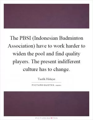 The PBSI (Indonesian Badminton Association) have to work harder to widen the pool and find quality players. The present indifferent culture has to change Picture Quote #1