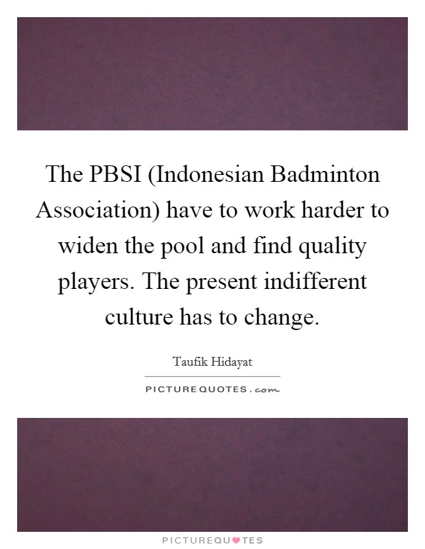 The PBSI (Indonesian Badminton Association) have to work harder to widen the pool and find quality players. The present indifferent culture has to change Picture Quote #1
