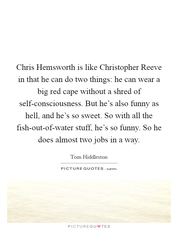 Chris Hemsworth is like Christopher Reeve in that he can do two things: he can wear a big red cape without a shred of self-consciousness. But he's also funny as hell, and he's so sweet. So with all the fish-out-of-water stuff, he's so funny. So he does almost two jobs in a way Picture Quote #1