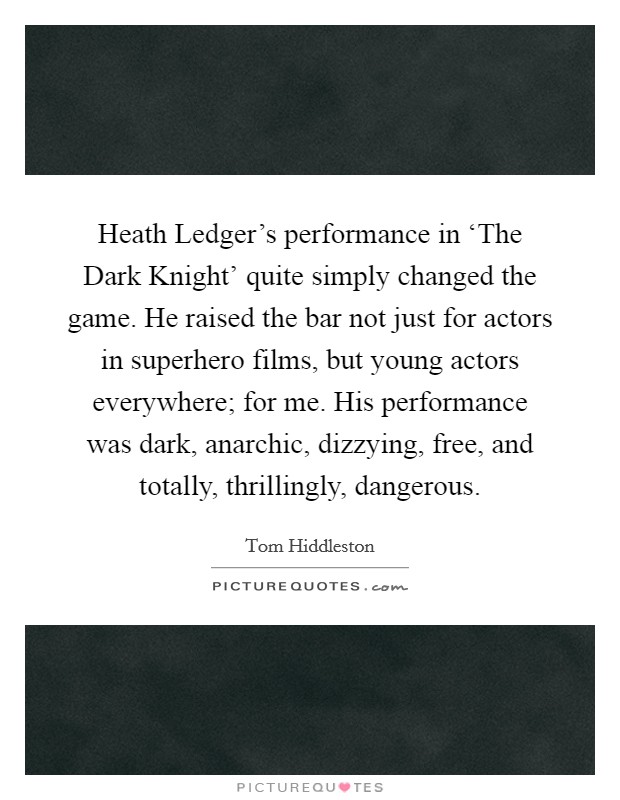 Heath Ledger's performance in ‘The Dark Knight' quite simply changed the game. He raised the bar not just for actors in superhero films, but young actors everywhere; for me. His performance was dark, anarchic, dizzying, free, and totally, thrillingly, dangerous Picture Quote #1