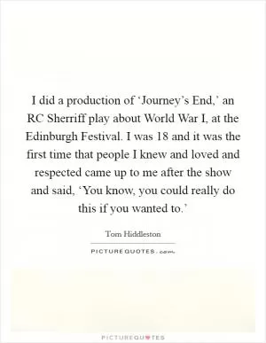 I did a production of ‘Journey’s End,’ an RC Sherriff play about World War I, at the Edinburgh Festival. I was 18 and it was the first time that people I knew and loved and respected came up to me after the show and said, ‘You know, you could really do this if you wanted to.’ Picture Quote #1