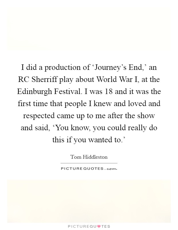I did a production of ‘Journey's End,' an RC Sherriff play about World War I, at the Edinburgh Festival. I was 18 and it was the first time that people I knew and loved and respected came up to me after the show and said, ‘You know, you could really do this if you wanted to.' Picture Quote #1