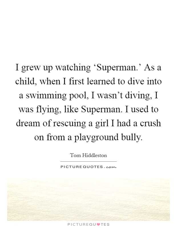I grew up watching ‘Superman.' As a child, when I first learned to dive into a swimming pool, I wasn't diving, I was flying, like Superman. I used to dream of rescuing a girl I had a crush on from a playground bully Picture Quote #1
