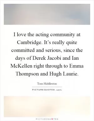 I love the acting community at Cambridge. It’s really quite committed and serious, since the days of Derek Jacobi and Ian McKellen right through to Emma Thompson and Hugh Laurie Picture Quote #1