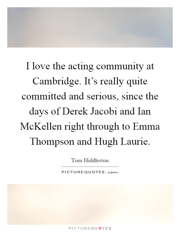 I love the acting community at Cambridge. It's really quite committed and serious, since the days of Derek Jacobi and Ian McKellen right through to Emma Thompson and Hugh Laurie Picture Quote #1