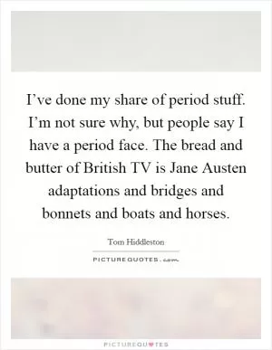 I’ve done my share of period stuff. I’m not sure why, but people say I have a period face. The bread and butter of British TV is Jane Austen adaptations and bridges and bonnets and boats and horses Picture Quote #1