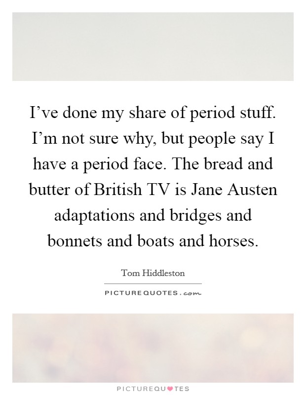 I've done my share of period stuff. I'm not sure why, but people say I have a period face. The bread and butter of British TV is Jane Austen adaptations and bridges and bonnets and boats and horses Picture Quote #1